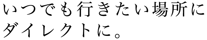 いつでも行きたい場所にダイレクトに。