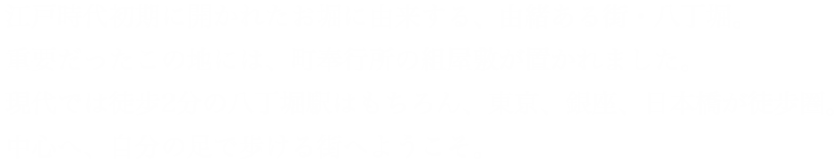 江戸時代初期に開かれたお堀に由来する、由緒ある街・八丁堀。重要だったこの地には、町奉行所の組屋敷が置かれました。現代では徒歩2分の八丁堀駅はもちろん、東京、銀座、日本橋が徒歩圏。中心へ、自分の足で歩ける街へようこそ。