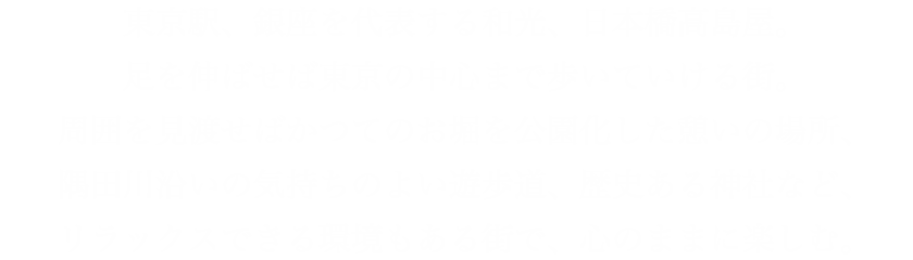 東京駅、銀座を代表する和光、日本橋高島屋。足を伸ばせば東京の中心まで歩いていける街。周囲を見渡せばかつてのお堀を公園化した憩いの場所、隅田川沿いの気持ちのよい遊歩道、歴史ある神社など、リラックスできる環境もある街で、心のままに楽しむ。